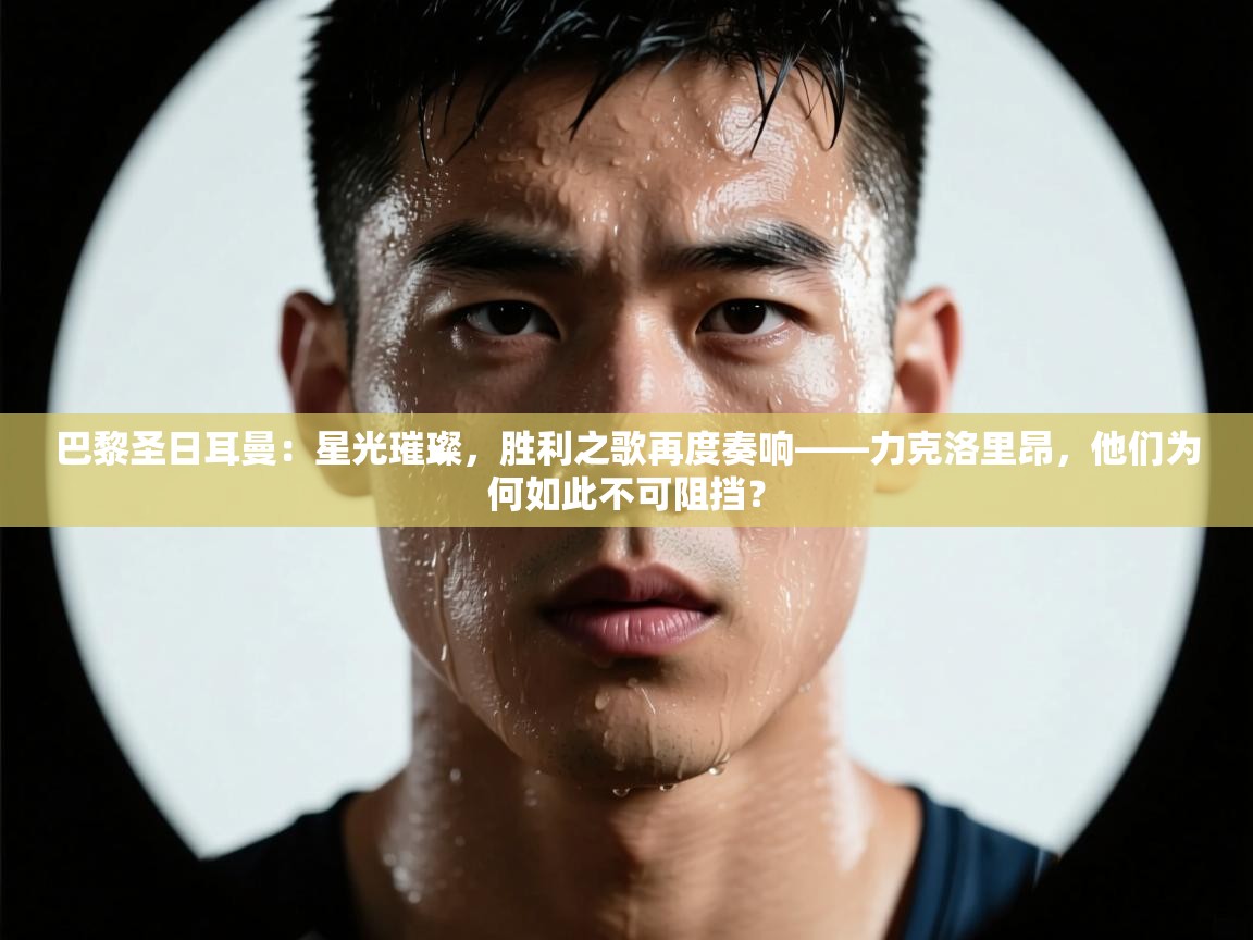 巴黎圣日耳曼：星光璀璨，胜利之歌再度奏响——力克洛里昂，他们为何如此不可阻挡？